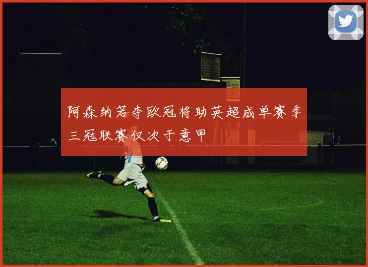 阿森纳若夺欧冠将助英超成单赛季三冠联赛仅次于意甲