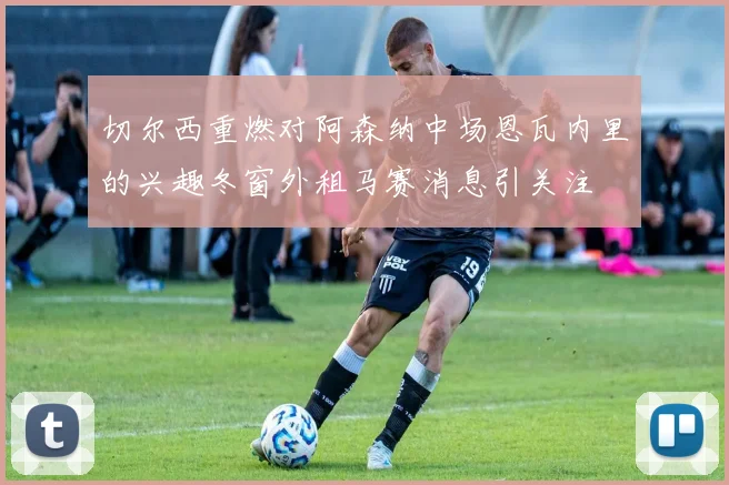 切尔西重燃对阿森纳中场恩瓦内里的兴趣冬窗外租马赛消息引关注
