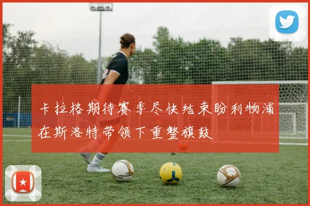 卡拉格期待赛季尽快结束盼利物浦在斯洛特带领下重整旗鼓