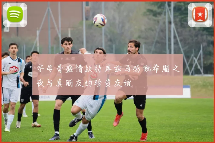 字母哥盛情款待库兹马感慨希腊之夜与真朋友的珍贵友谊
