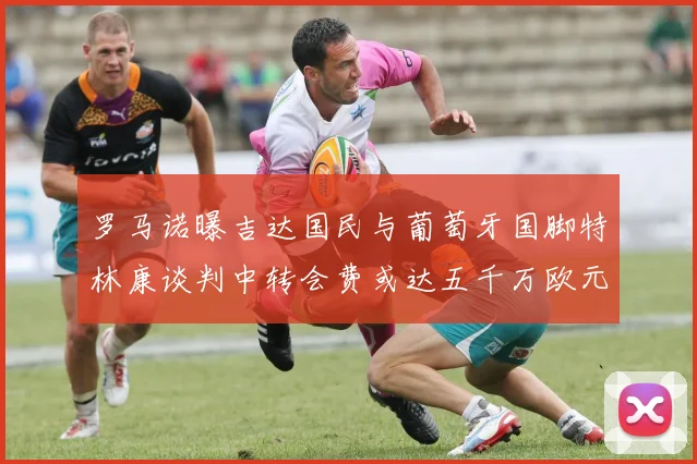 罗马诺曝吉达国民与葡萄牙国脚特林康谈判中转会费或达五千万欧元