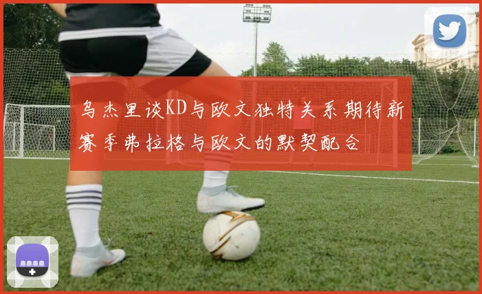 乌杰里谈KD与欧文独特关系期待新赛季弗拉格与欧文的默契配合