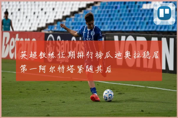 英超教练任期排行榜瓜迪奥拉稳居第一阿尔特塔紧随其后