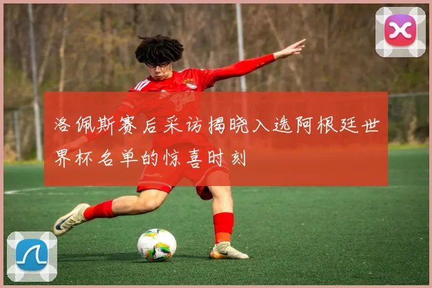 洛佩斯赛后采访揭晓入选阿根廷世界杯名单的惊喜时刻
