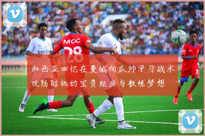加西亚回忆在曼城向瓜帅学习战术攻防时机的宝贵经历与教练梦想