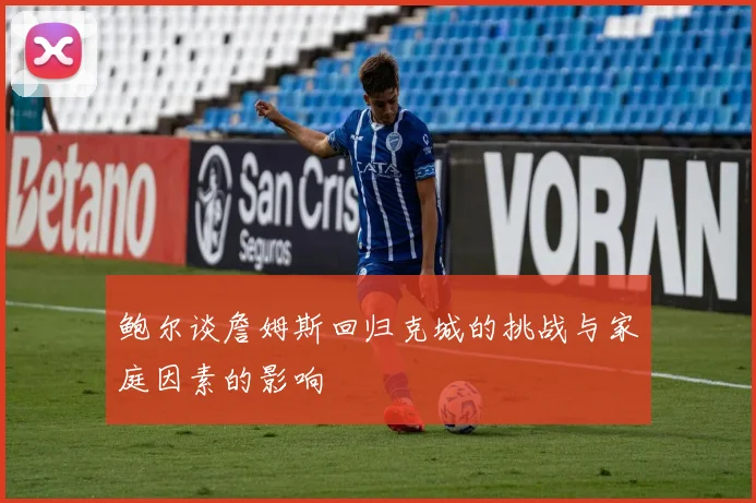 鲍尔谈詹姆斯回归克城的挑战与家庭因素的影响