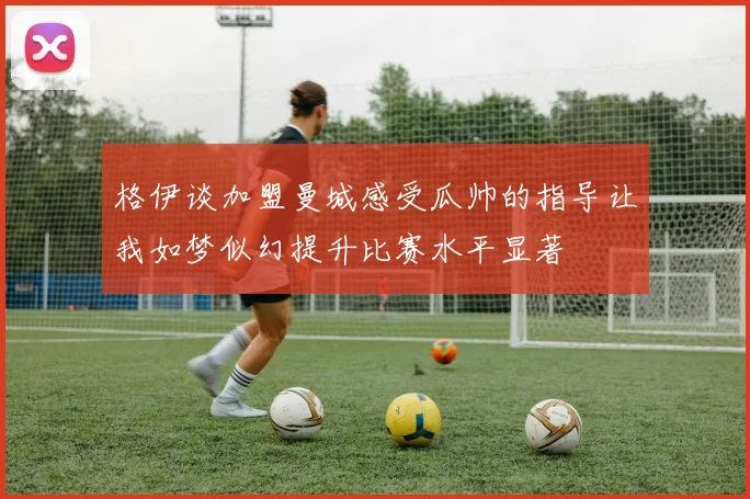 格伊谈加盟曼城感受瓜帅的指导让我如梦似幻提升比赛水平显著