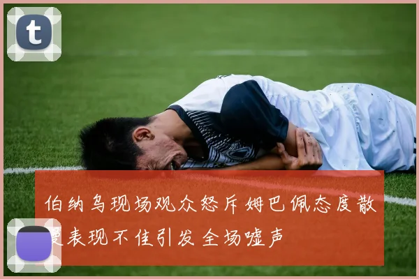 伯纳乌现场观众怒斥姆巴佩态度散漫表现不佳引发全场嘘声