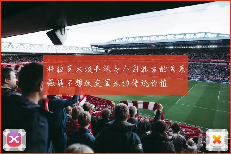 科拉罗夫谈齐沃与小因扎吉的关系强调不想改变国米的传统价值